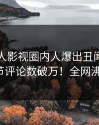昨晚人人影视圈内人爆出丑闻，曝光细节评论数破万！全网沸腾！