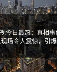 人人影视今日最热：真相事件曝光，主持人现场令人震惊，引爆社交圈