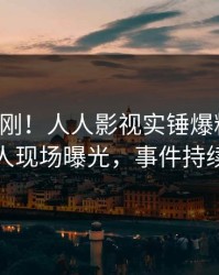 刚刚刚刚！人人影视实锤爆料事件，神秘人现场曝光，事件持续发酵