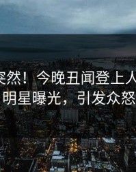 探秘太突然！今晚丑闻登上人人影视，明星曝光，引发众怒