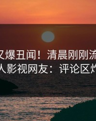 当事人又爆丑闻！清晨刚刚流出秘闻，人人影视网友：评论区炸裂