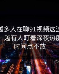 为什么越多人在聊91视频这波91网在线观看，越有人盯着深夜热度回升的时间点不放