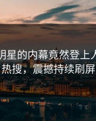 速看！明星的内幕竟然登上人人影视热搜，震撼持续刷屏