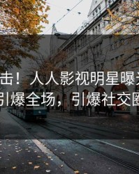 最新直击！人人影视明星曝光真相，引爆全场，引爆社交圈