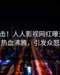 深夜直击！人人影视网红曝光八卦，热血沸腾，引发众怒