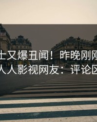 业内人士又爆丑闻！昨晚刚刚流出八卦，人人影视网友：评论区炸裂