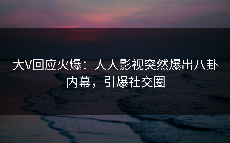 大V回应火爆：人人影视突然爆出八卦内幕，引爆社交圈