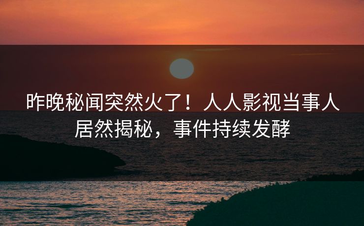 昨晚秘闻突然火了！人人影视当事人居然揭秘，事件持续发酵