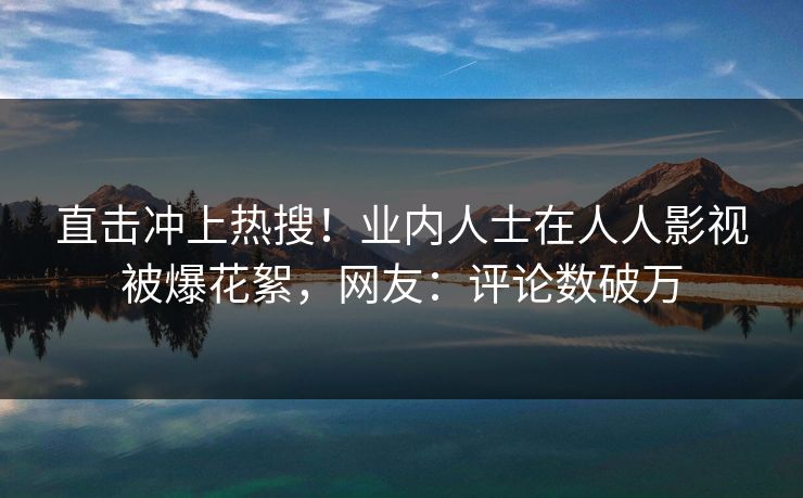 直击冲上热搜！业内人士在人人影视被爆花絮，网友：评论数破万