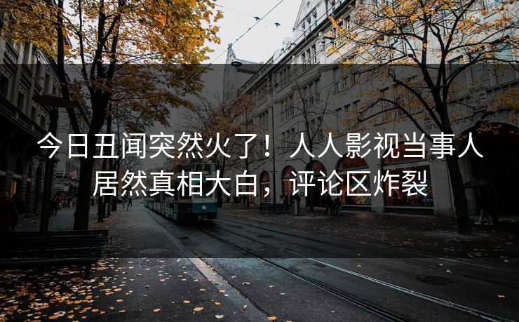 今日丑闻突然火了！人人影视当事人居然真相大白，评论区炸裂
