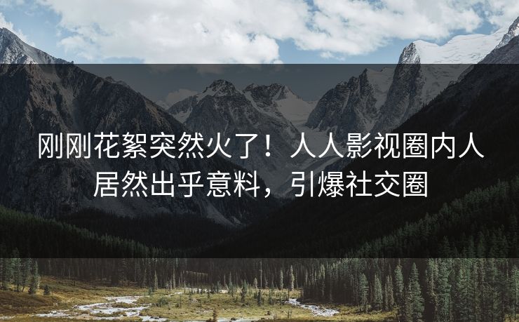 刚刚花絮突然火了！人人影视圈内人居然出乎意料，引爆社交圈