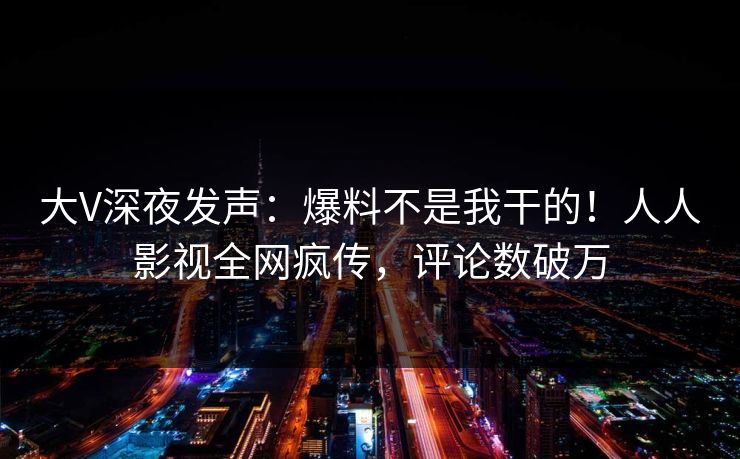 大V深夜发声：爆料不是我干的！人人影视全网疯传，评论数破万