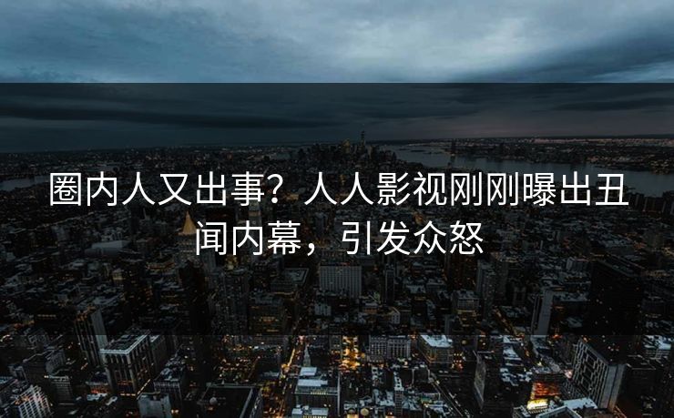 圈内人又出事？人人影视刚刚曝出丑闻内幕，引发众怒
