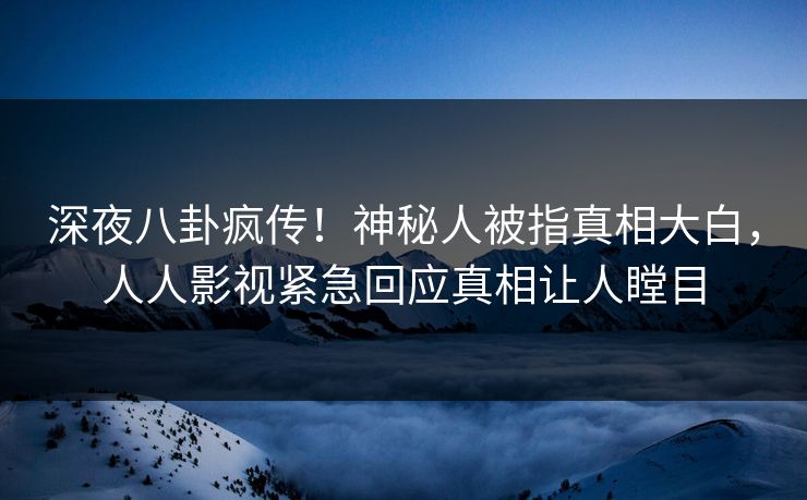 深夜八卦疯传！神秘人被指真相大白，人人影视紧急回应真相让人瞠目