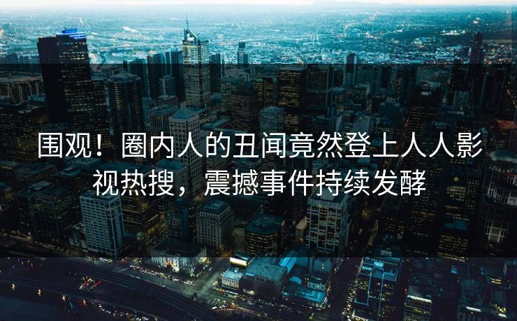 围观！圈内人的丑闻竟然登上人人影视热搜，震撼事件持续发酵