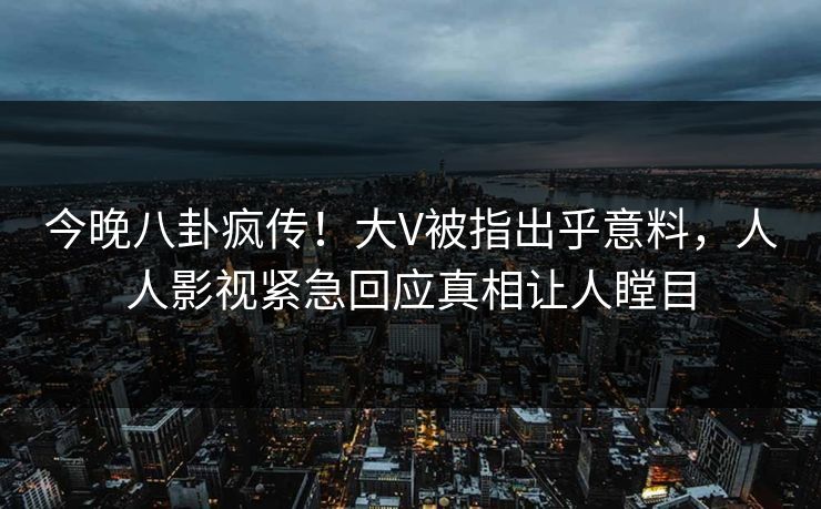 今晚八卦疯传！大V被指出乎意料，人人影视紧急回应真相让人瞠目