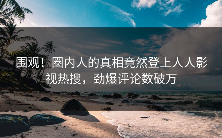 围观！圈内人的真相竟然登上人人影视热搜，劲爆评论数破万