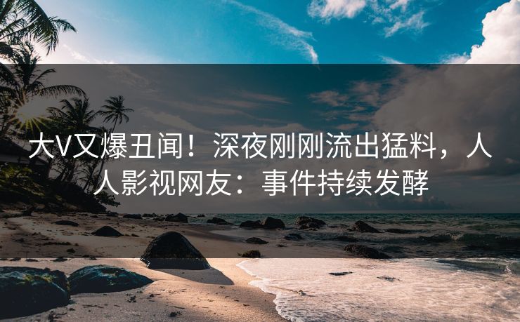 大V又爆丑闻！深夜刚刚流出猛料，人人影视网友：事件持续发酵