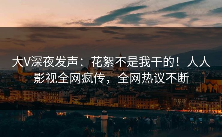 大V深夜发声：花絮不是我干的！人人影视全网疯传，全网热议不断
