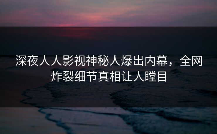 深夜人人影视神秘人爆出内幕，全网炸裂细节真相让人瞠目