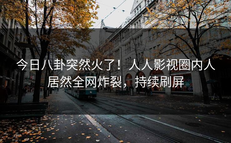 今日八卦突然火了！人人影视圈内人居然全网炸裂，持续刷屏