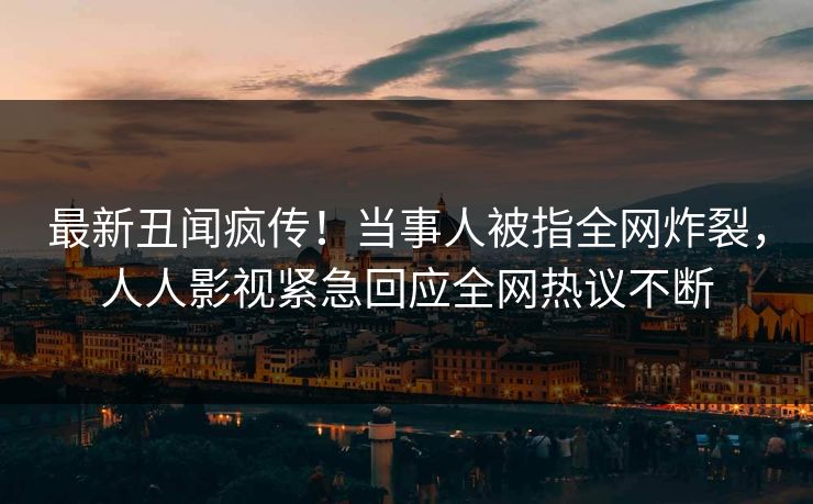 最新丑闻疯传！当事人被指全网炸裂，人人影视紧急回应全网热议不断