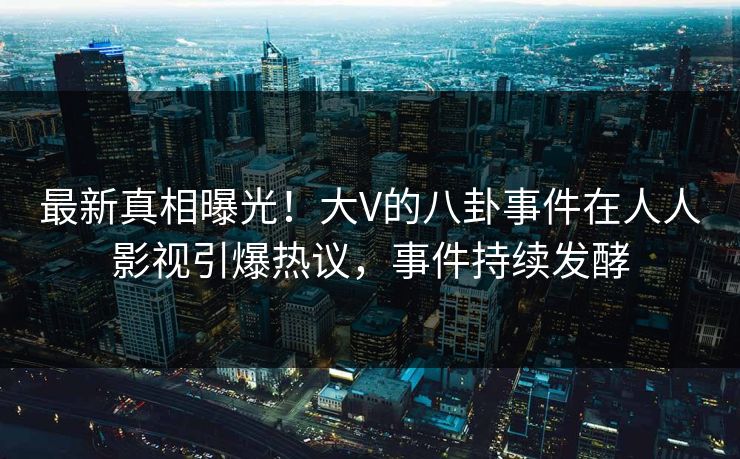 最新真相曝光！大V的八卦事件在人人影视引爆热议，事件持续发酵