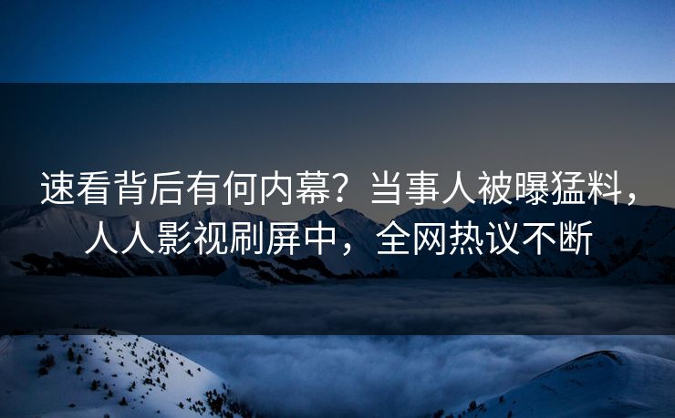速看背后有何内幕？当事人被曝猛料，人人影视刷屏中，全网热议不断