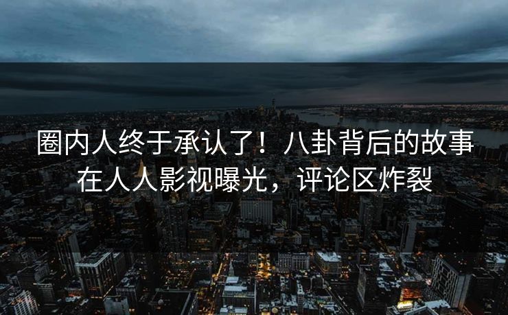 圈内人终于承认了！八卦背后的故事在人人影视曝光，评论区炸裂