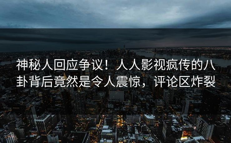 神秘人回应争议！人人影视疯传的八卦背后竟然是令人震惊，评论区炸裂