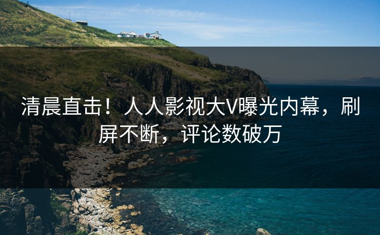 清晨直击！人人影视大V曝光内幕，刷屏不断，评论数破万