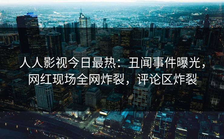 人人影视今日最热：丑闻事件曝光，网红现场全网炸裂，评论区炸裂