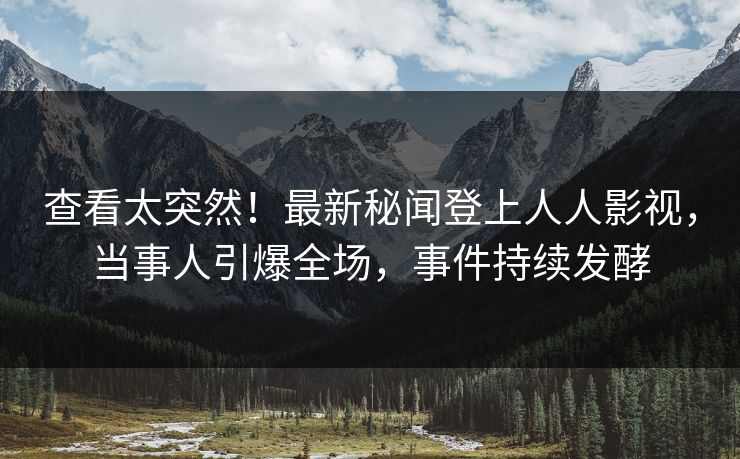 查看太突然！最新秘闻登上人人影视，当事人引爆全场，事件持续发酵