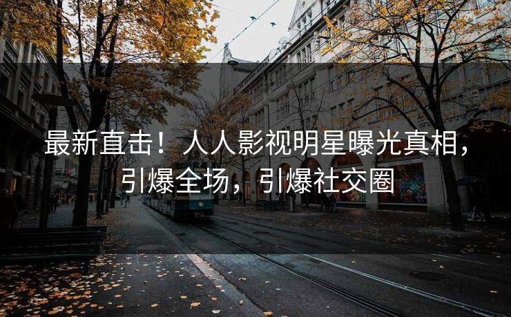 最新直击！人人影视明星曝光真相，引爆全场，引爆社交圈