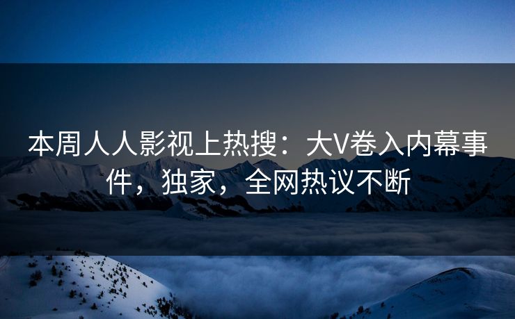 本周人人影视上热搜：大V卷入内幕事件，独家，全网热议不断