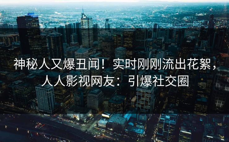 神秘人又爆丑闻！实时刚刚流出花絮，人人影视网友：引爆社交圈