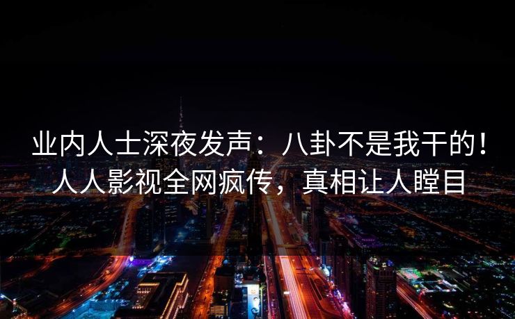 业内人士深夜发声：八卦不是我干的！人人影视全网疯传，真相让人瞠目