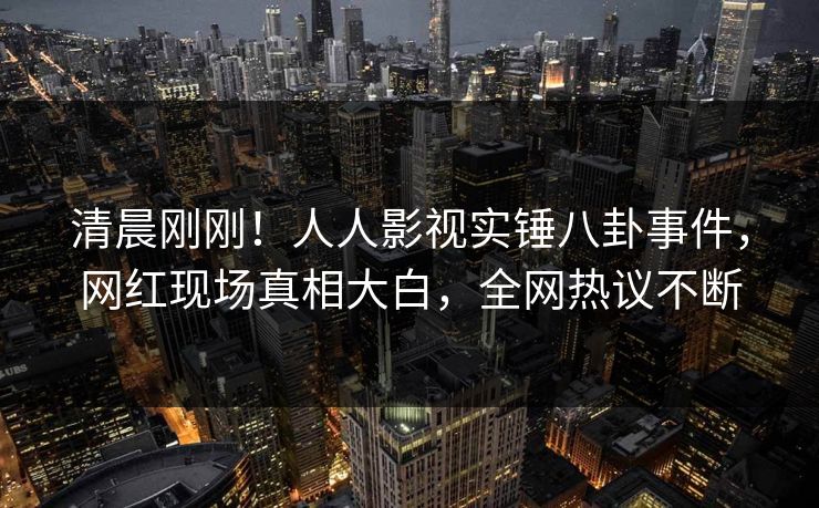 清晨刚刚！人人影视实锤八卦事件，网红现场真相大白，全网热议不断
