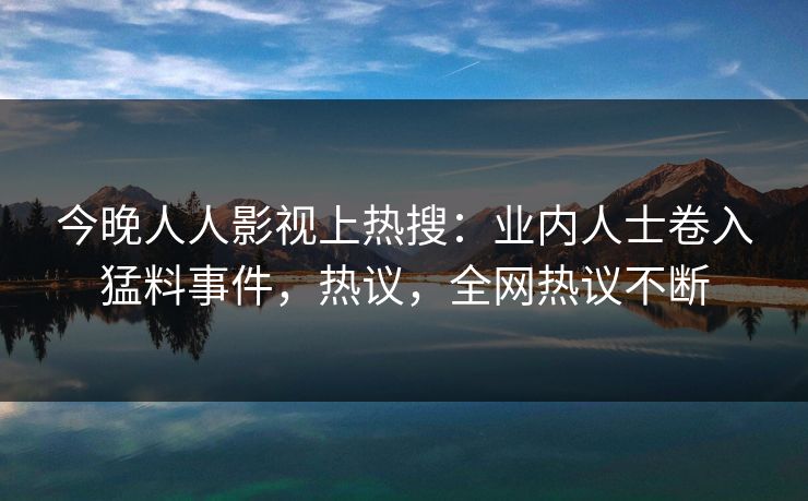 今晚人人影视上热搜：业内人士卷入猛料事件，热议，全网热议不断