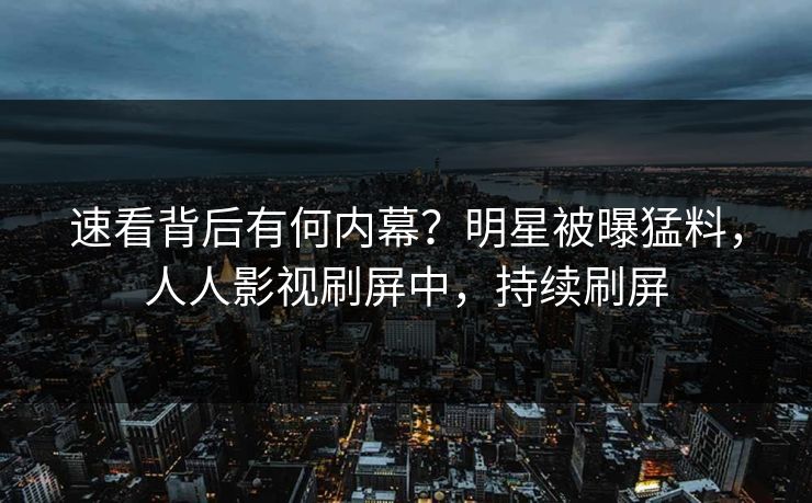 速看背后有何内幕？明星被曝猛料，人人影视刷屏中，持续刷屏