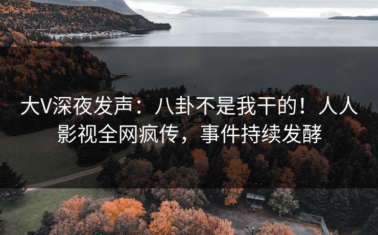 大V深夜发声：八卦不是我干的！人人影视全网疯传，事件持续发酵