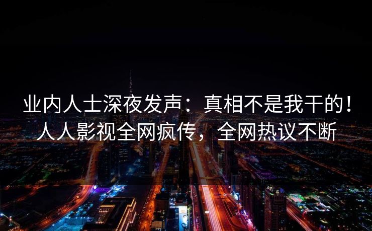 业内人士深夜发声：真相不是我干的！人人影视全网疯传，全网热议不断