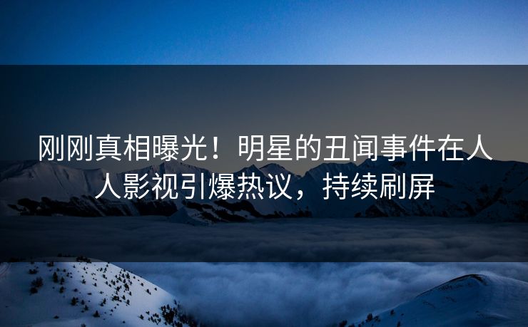 刚刚真相曝光！明星的丑闻事件在人人影视引爆热议，持续刷屏