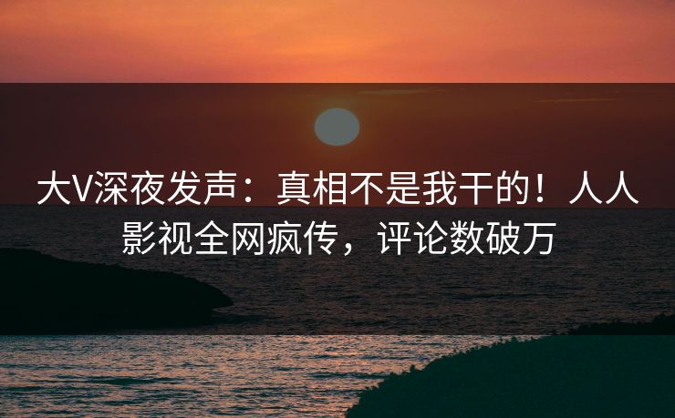 大V深夜发声：真相不是我干的！人人影视全网疯传，评论数破万