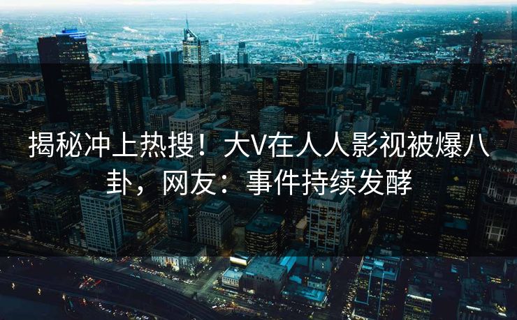 揭秘冲上热搜！大V在人人影视被爆八卦，网友：事件持续发酵