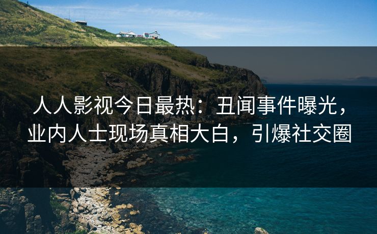 人人影视今日最热：丑闻事件曝光，业内人士现场真相大白，引爆社交圈