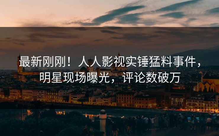 最新刚刚！人人影视实锤猛料事件，明星现场曝光，评论数破万
