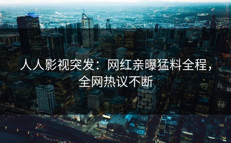 人人影视突发：网红亲曝猛料全程，全网热议不断