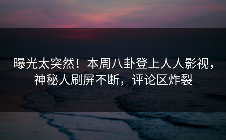 曝光太突然！本周八卦登上人人影视，神秘人刷屏不断，评论区炸裂