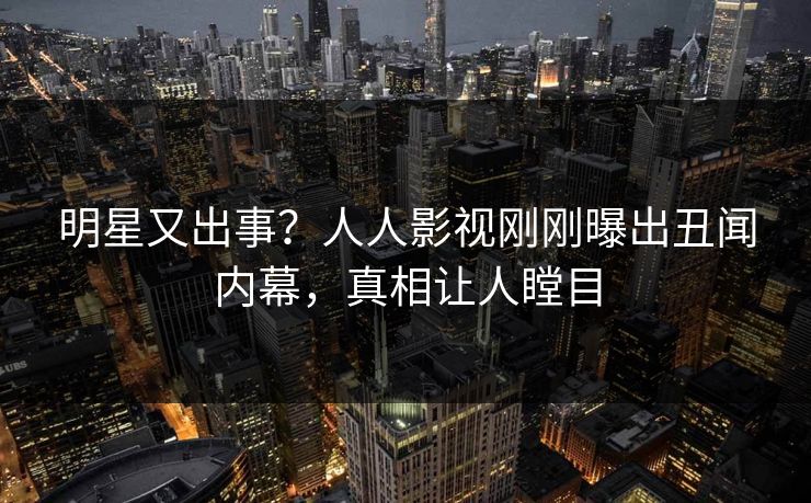 明星又出事？人人影视刚刚曝出丑闻内幕，真相让人瞠目